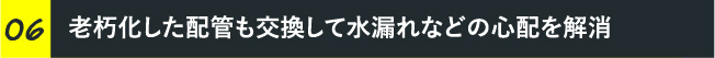 老朽化した配管も交換して水漏れなどの心配を解消